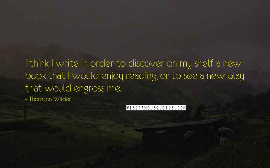 Thornton Wilder Quotes: I think I write in order to discover on my shelf a new book that I would enjoy reading, or to see a new play that would engross me.