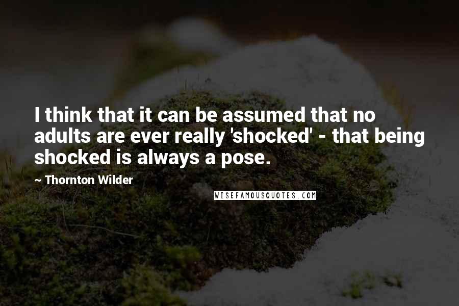 Thornton Wilder Quotes: I think that it can be assumed that no adults are ever really 'shocked' - that being shocked is always a pose.