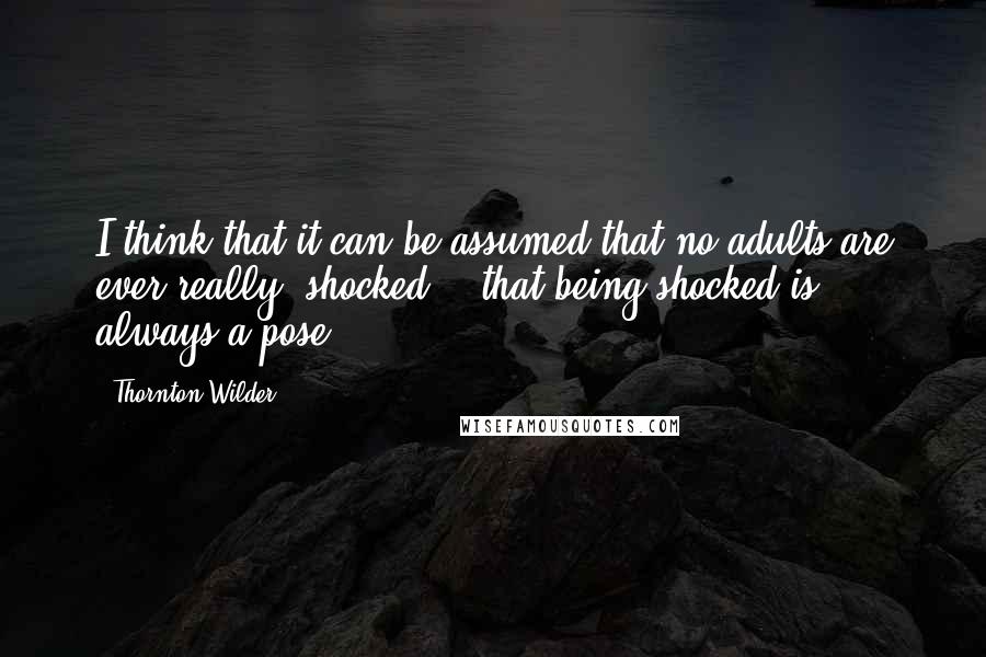 Thornton Wilder Quotes: I think that it can be assumed that no adults are ever really 'shocked' - that being shocked is always a pose.