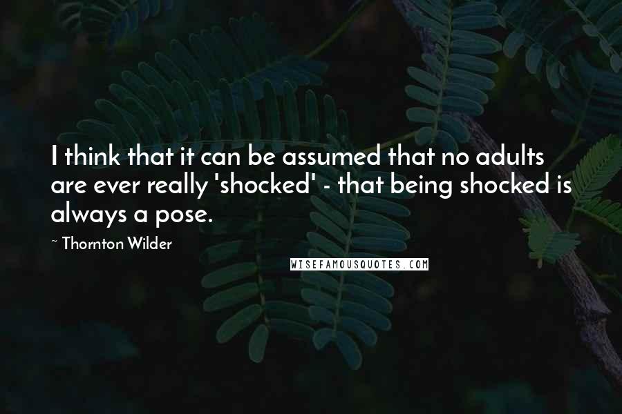 Thornton Wilder Quotes: I think that it can be assumed that no adults are ever really 'shocked' - that being shocked is always a pose.