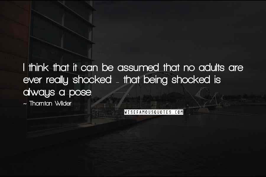 Thornton Wilder Quotes: I think that it can be assumed that no adults are ever really 'shocked' - that being shocked is always a pose.