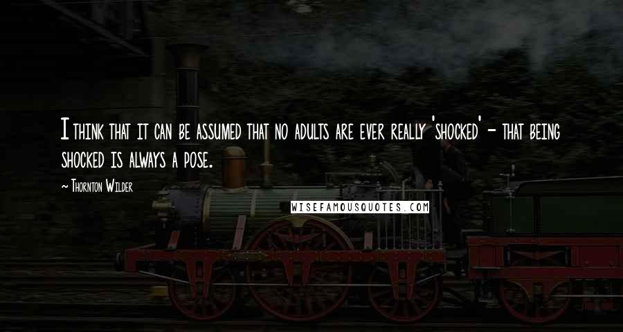 Thornton Wilder Quotes: I think that it can be assumed that no adults are ever really 'shocked' - that being shocked is always a pose.