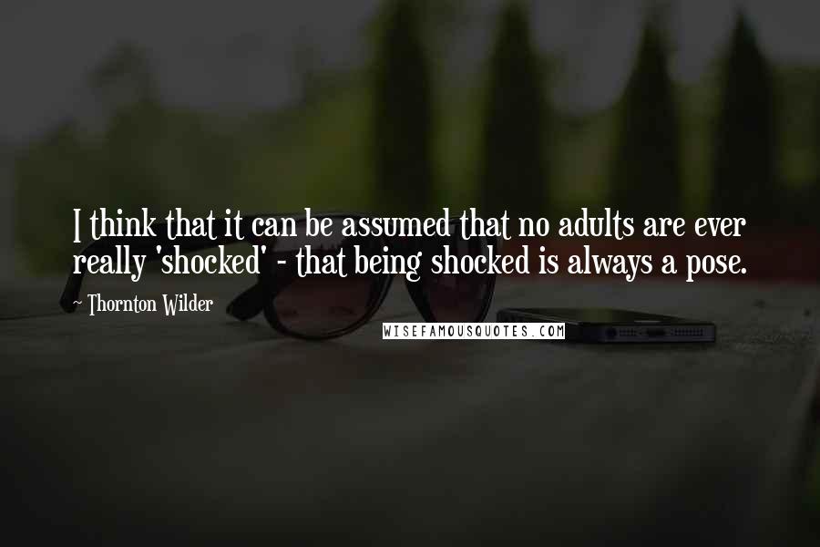 Thornton Wilder Quotes: I think that it can be assumed that no adults are ever really 'shocked' - that being shocked is always a pose.