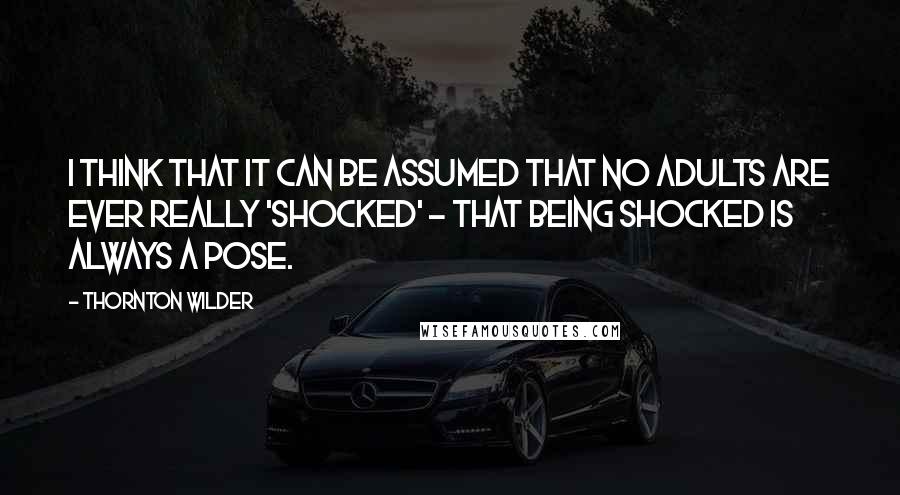 Thornton Wilder Quotes: I think that it can be assumed that no adults are ever really 'shocked' - that being shocked is always a pose.