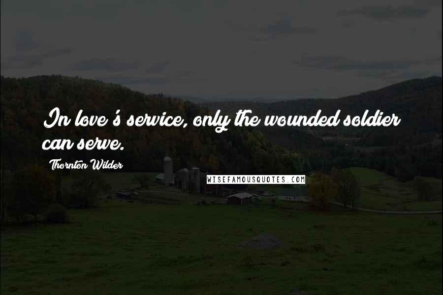 Thornton Wilder Quotes: In love's service, only the wounded soldier can serve.