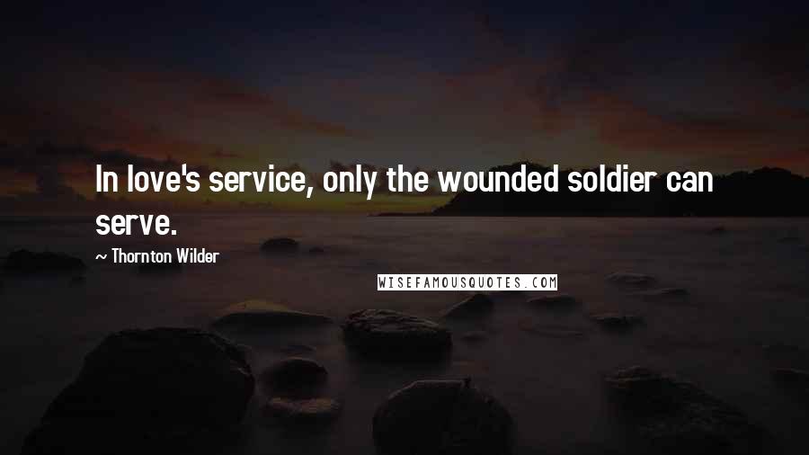 Thornton Wilder Quotes: In love's service, only the wounded soldier can serve.