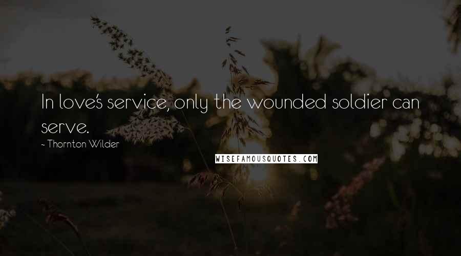 Thornton Wilder Quotes: In love's service, only the wounded soldier can serve.