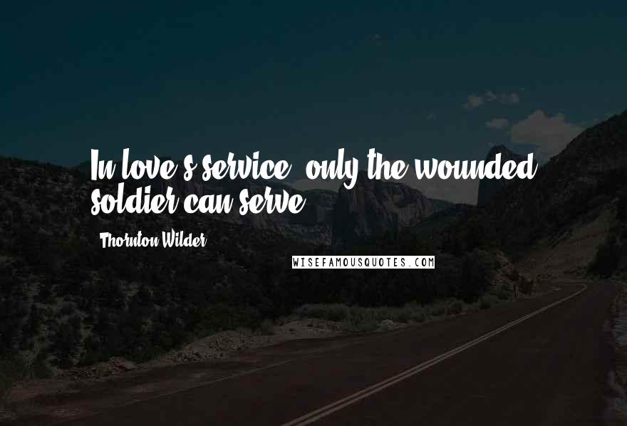 Thornton Wilder Quotes: In love's service, only the wounded soldier can serve.