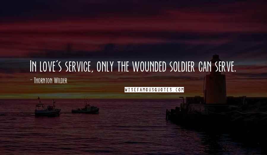 Thornton Wilder Quotes: In love's service, only the wounded soldier can serve.