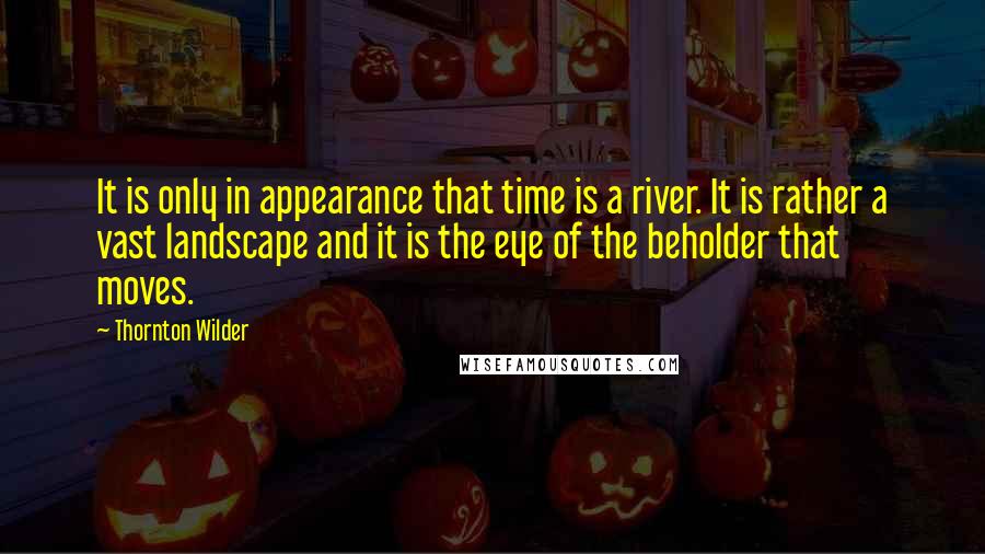 Thornton Wilder Quotes: It is only in appearance that time is a river. It is rather a vast landscape and it is the eye of the beholder that moves.