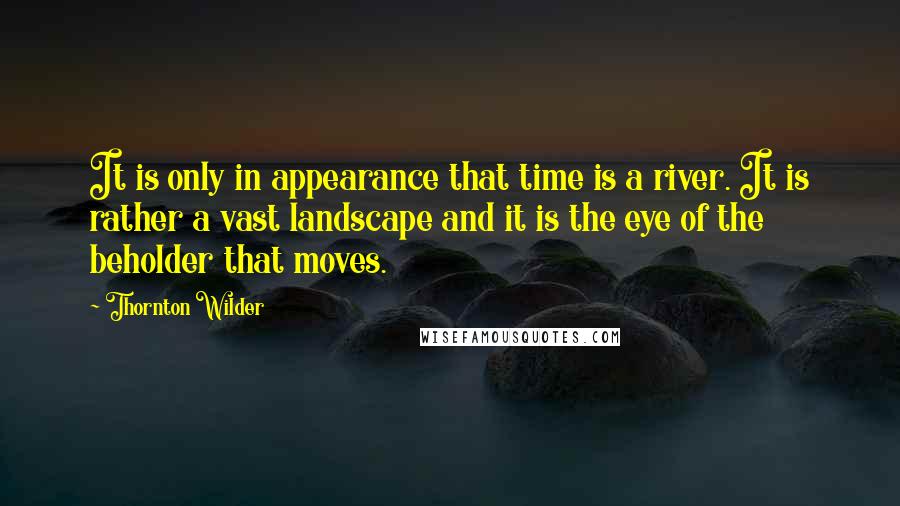 Thornton Wilder Quotes: It is only in appearance that time is a river. It is rather a vast landscape and it is the eye of the beholder that moves.