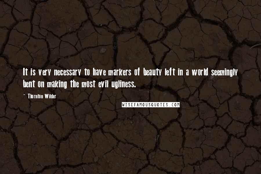 Thornton Wilder Quotes: It is very necessary to have markers of beauty left in a world seemingly bent on making the most evil ugliness.