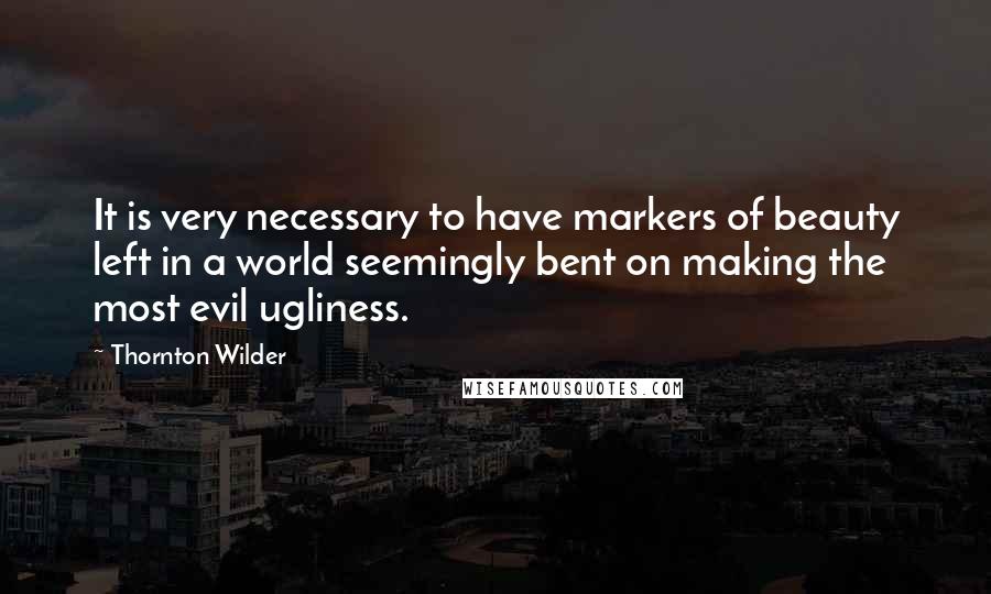 Thornton Wilder Quotes: It is very necessary to have markers of beauty left in a world seemingly bent on making the most evil ugliness.