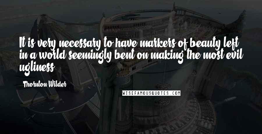 Thornton Wilder Quotes: It is very necessary to have markers of beauty left in a world seemingly bent on making the most evil ugliness.