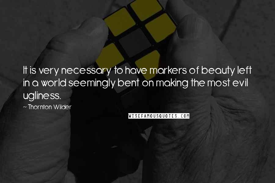 Thornton Wilder Quotes: It is very necessary to have markers of beauty left in a world seemingly bent on making the most evil ugliness.