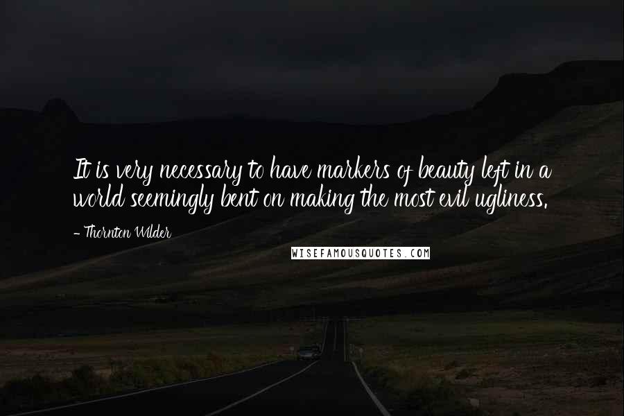 Thornton Wilder Quotes: It is very necessary to have markers of beauty left in a world seemingly bent on making the most evil ugliness.