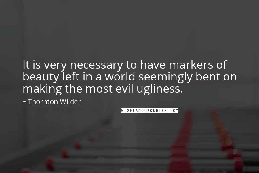 Thornton Wilder Quotes: It is very necessary to have markers of beauty left in a world seemingly bent on making the most evil ugliness.