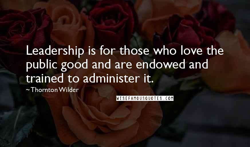 Thornton Wilder Quotes: Leadership is for those who love the public good and are endowed and trained to administer it.
