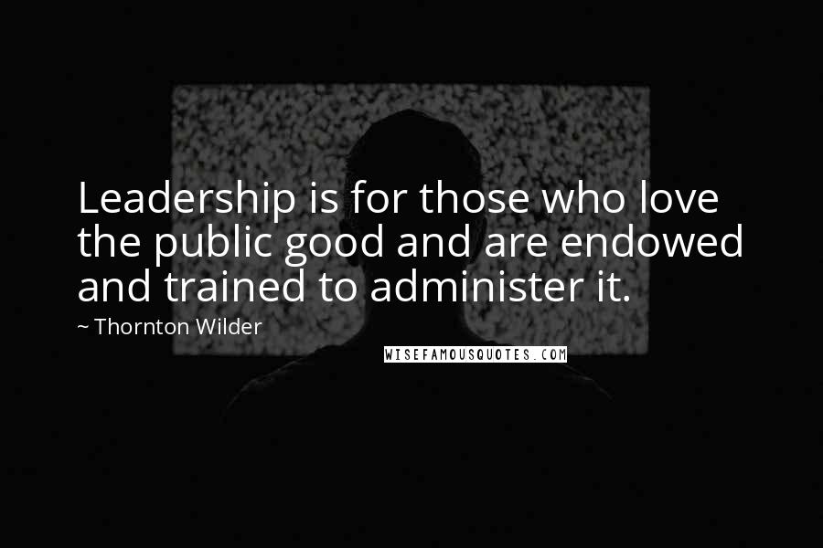 Thornton Wilder Quotes: Leadership is for those who love the public good and are endowed and trained to administer it.