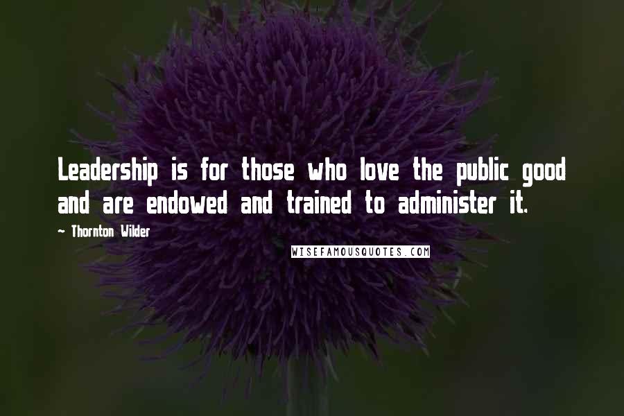 Thornton Wilder Quotes: Leadership is for those who love the public good and are endowed and trained to administer it.