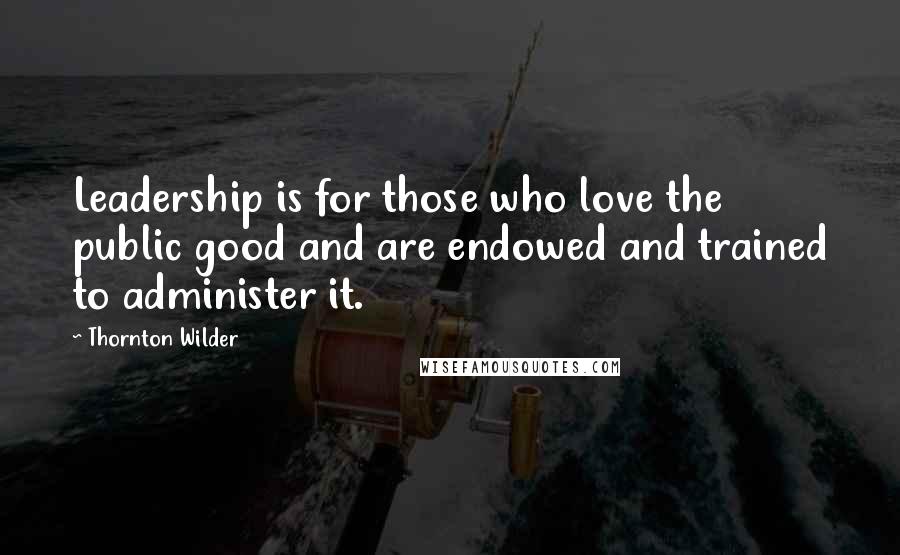 Thornton Wilder Quotes: Leadership is for those who love the public good and are endowed and trained to administer it.