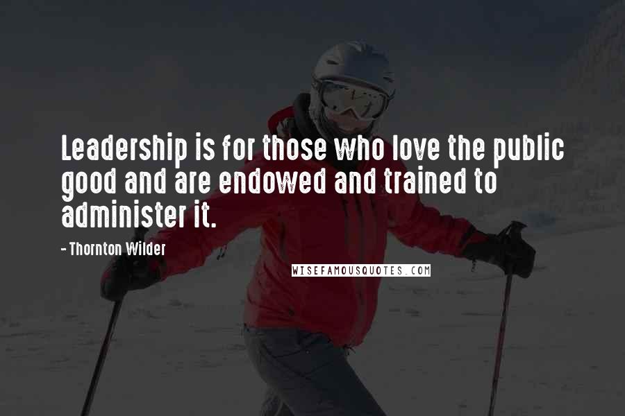 Thornton Wilder Quotes: Leadership is for those who love the public good and are endowed and trained to administer it.