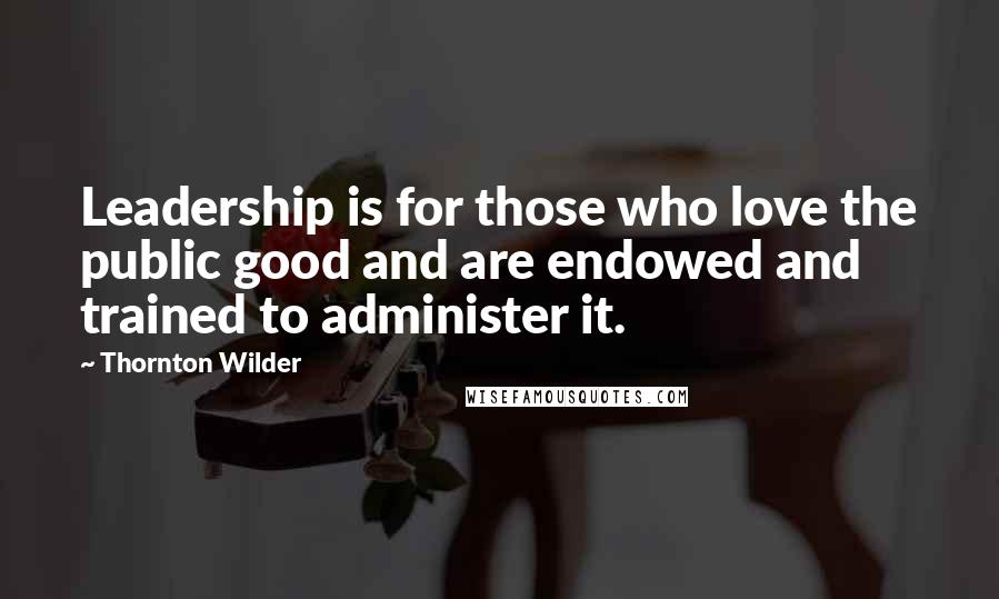 Thornton Wilder Quotes: Leadership is for those who love the public good and are endowed and trained to administer it.