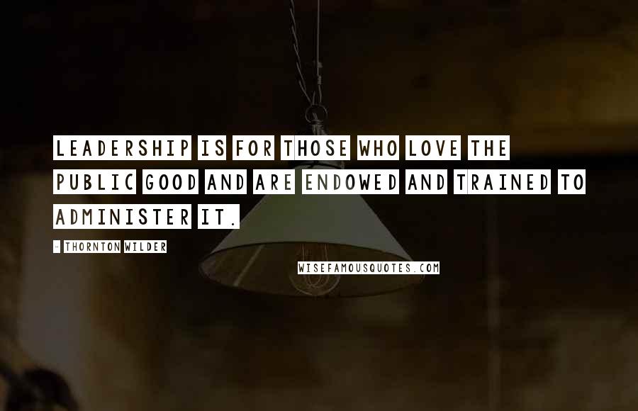 Thornton Wilder Quotes: Leadership is for those who love the public good and are endowed and trained to administer it.
