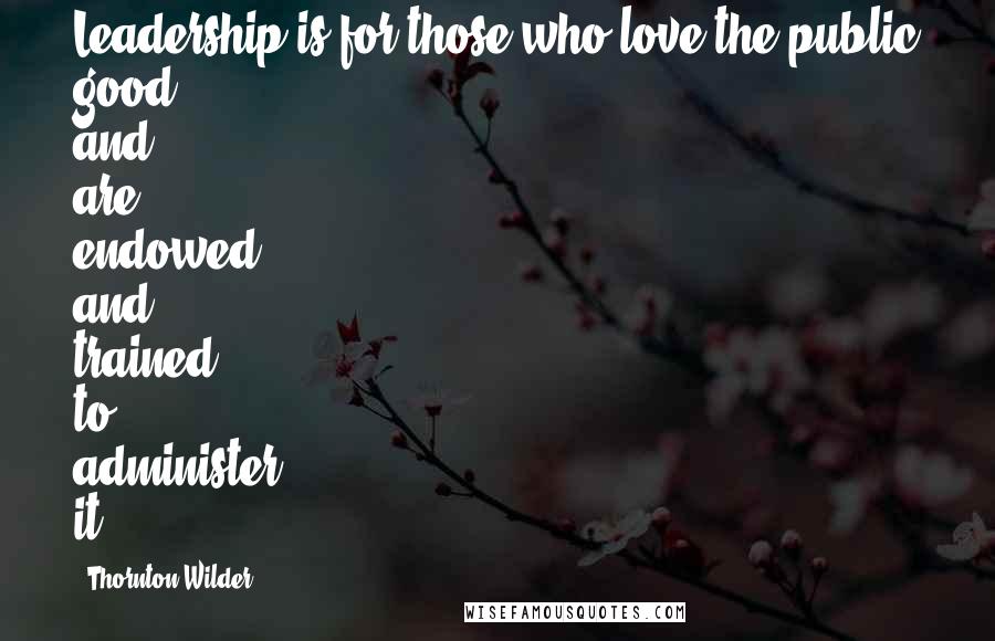 Thornton Wilder Quotes: Leadership is for those who love the public good and are endowed and trained to administer it.