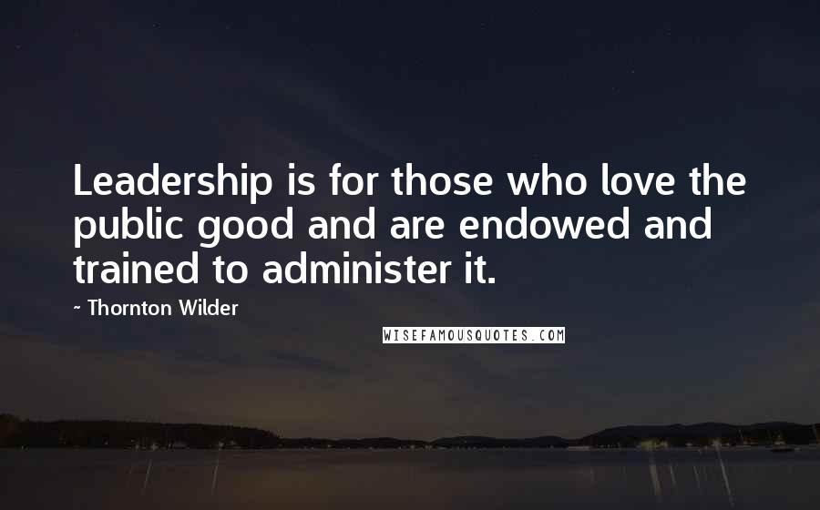 Thornton Wilder Quotes: Leadership is for those who love the public good and are endowed and trained to administer it.