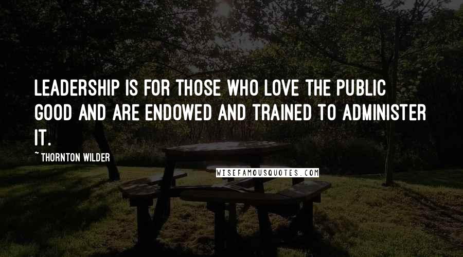 Thornton Wilder Quotes: Leadership is for those who love the public good and are endowed and trained to administer it.