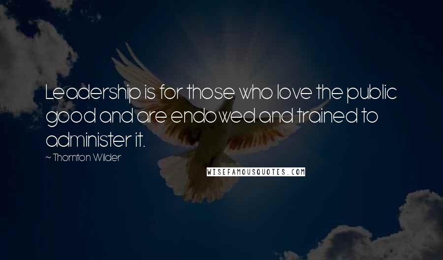 Thornton Wilder Quotes: Leadership is for those who love the public good and are endowed and trained to administer it.