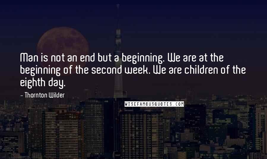 Thornton Wilder Quotes: Man is not an end but a beginning. We are at the beginning of the second week. We are children of the eighth day.