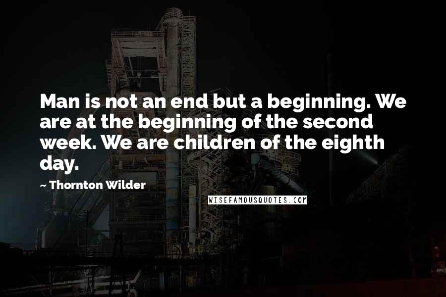 Thornton Wilder Quotes: Man is not an end but a beginning. We are at the beginning of the second week. We are children of the eighth day.