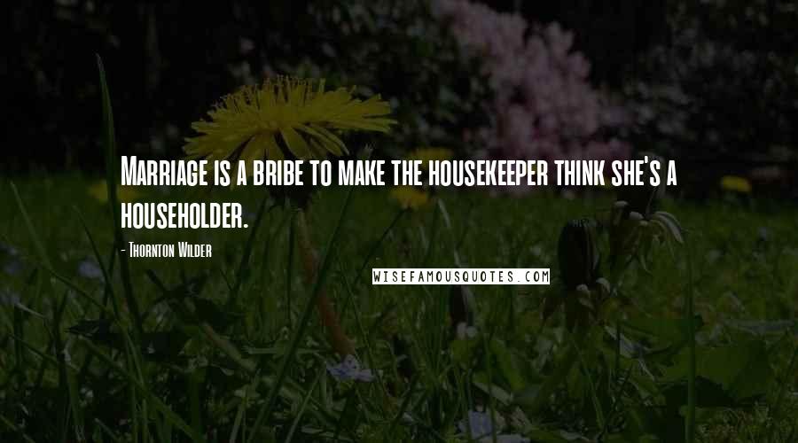 Thornton Wilder Quotes: Marriage is a bribe to make the housekeeper think she's a householder.