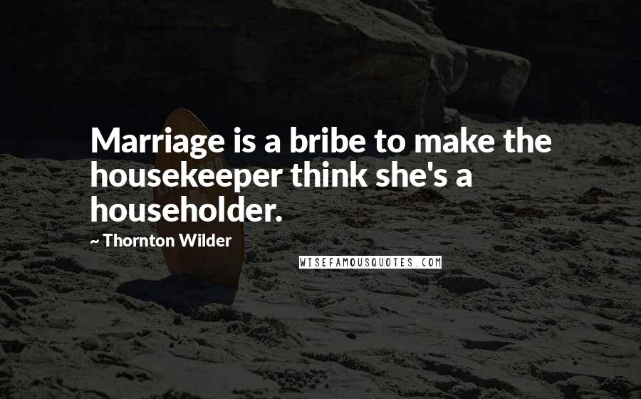 Thornton Wilder Quotes: Marriage is a bribe to make the housekeeper think she's a householder.