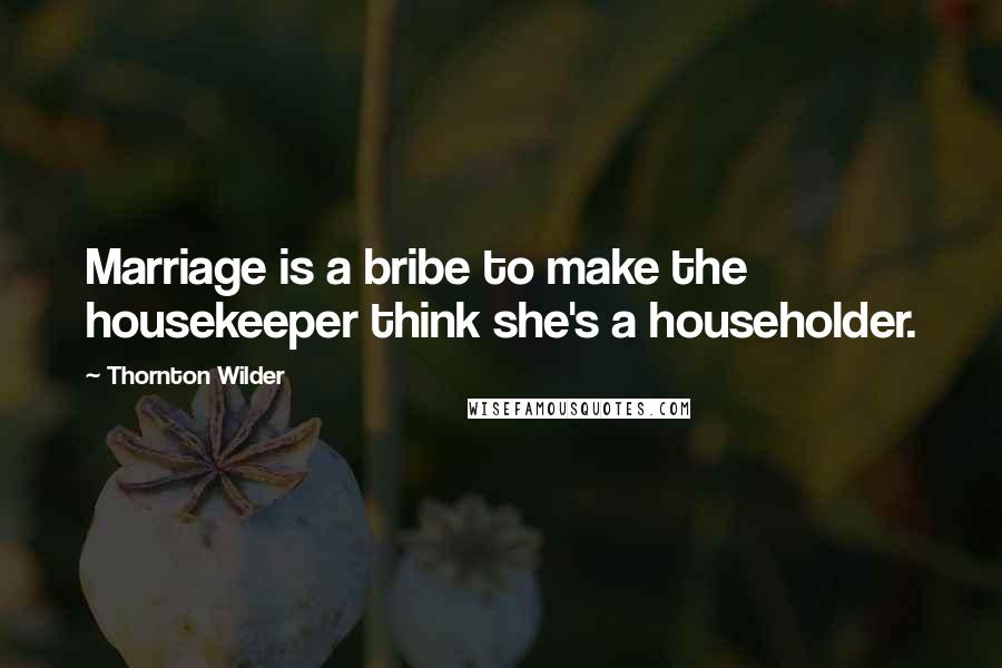 Thornton Wilder Quotes: Marriage is a bribe to make the housekeeper think she's a householder.
