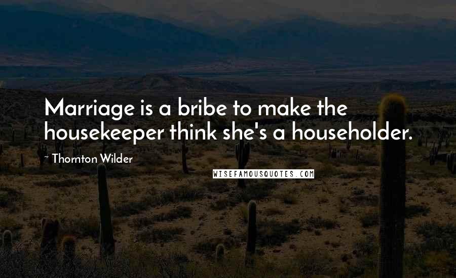 Thornton Wilder Quotes: Marriage is a bribe to make the housekeeper think she's a householder.