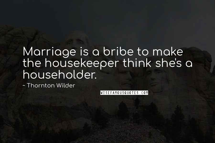 Thornton Wilder Quotes: Marriage is a bribe to make the housekeeper think she's a householder.