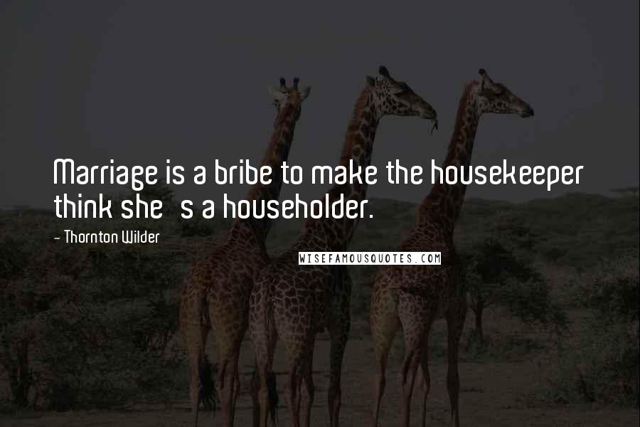 Thornton Wilder Quotes: Marriage is a bribe to make the housekeeper think she's a householder.