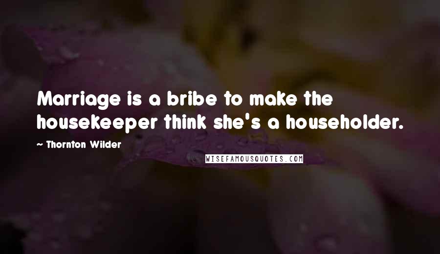 Thornton Wilder Quotes: Marriage is a bribe to make the housekeeper think she's a householder.