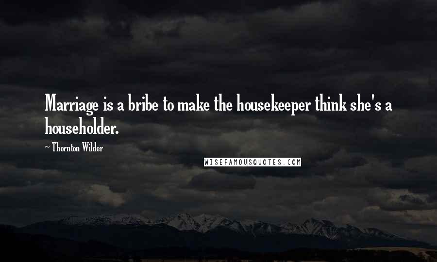 Thornton Wilder Quotes: Marriage is a bribe to make the housekeeper think she's a householder.