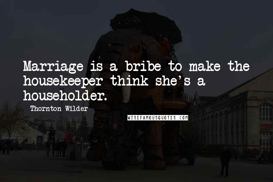 Thornton Wilder Quotes: Marriage is a bribe to make the housekeeper think she's a householder.