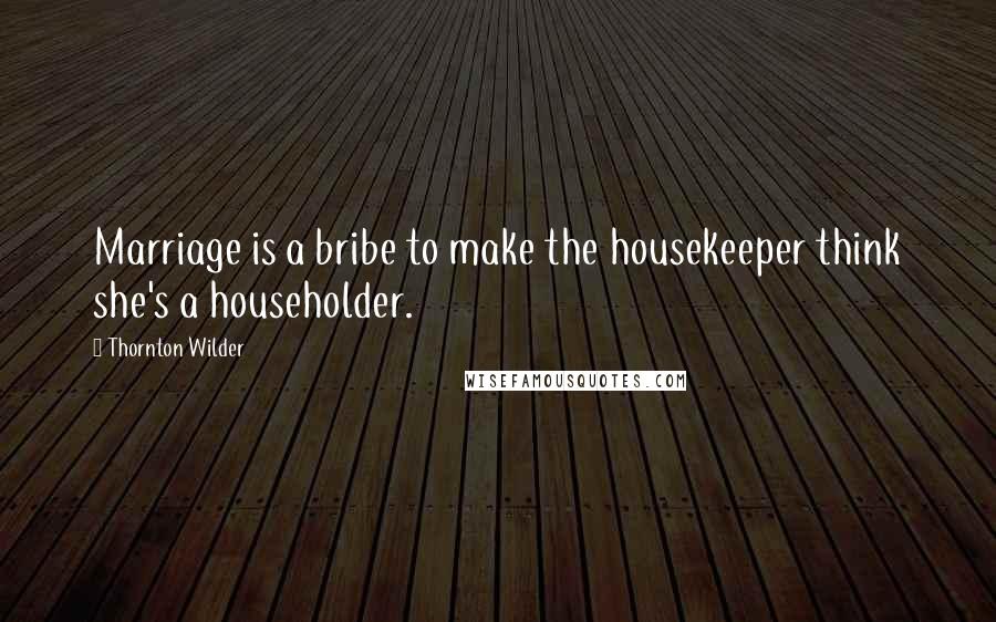 Thornton Wilder Quotes: Marriage is a bribe to make the housekeeper think she's a householder.