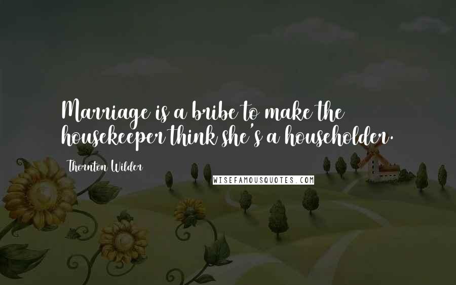 Thornton Wilder Quotes: Marriage is a bribe to make the housekeeper think she's a householder.