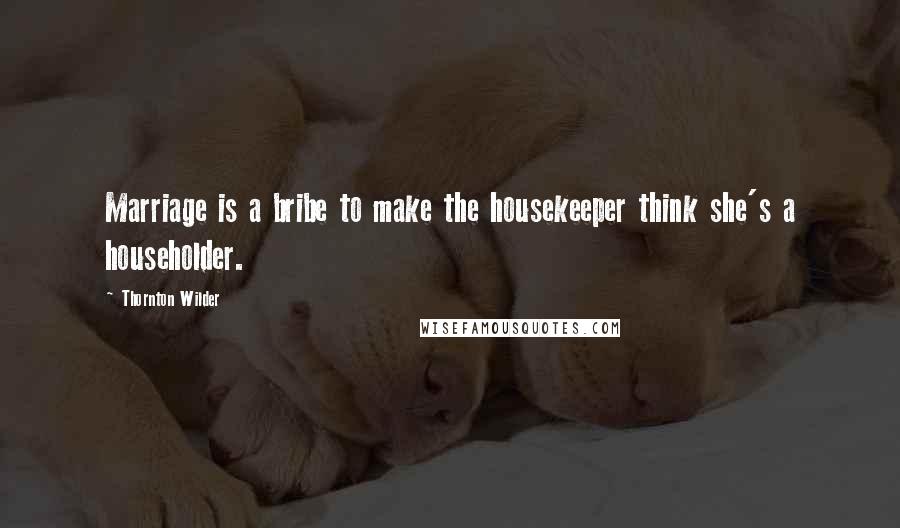 Thornton Wilder Quotes: Marriage is a bribe to make the housekeeper think she's a householder.
