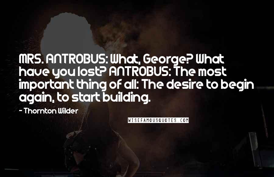 Thornton Wilder Quotes: MRS. ANTROBUS: What, George? What have you lost? ANTROBUS: The most important thing of all: The desire to begin again, to start building.