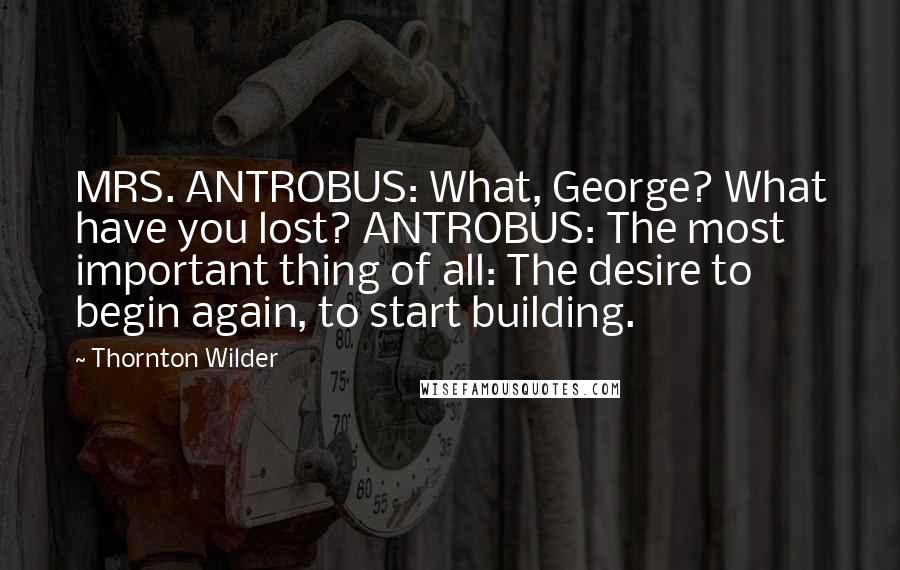 Thornton Wilder Quotes: MRS. ANTROBUS: What, George? What have you lost? ANTROBUS: The most important thing of all: The desire to begin again, to start building.