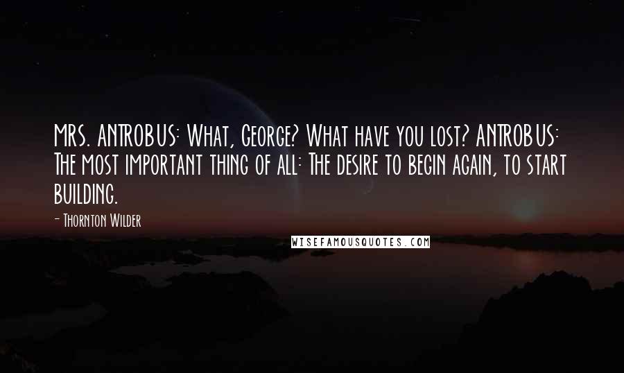 Thornton Wilder Quotes: MRS. ANTROBUS: What, George? What have you lost? ANTROBUS: The most important thing of all: The desire to begin again, to start building.