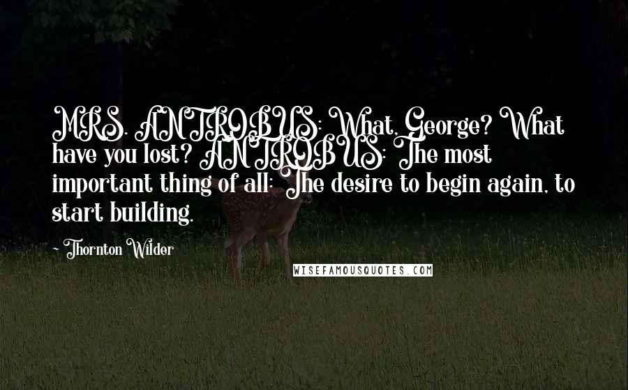 Thornton Wilder Quotes: MRS. ANTROBUS: What, George? What have you lost? ANTROBUS: The most important thing of all: The desire to begin again, to start building.